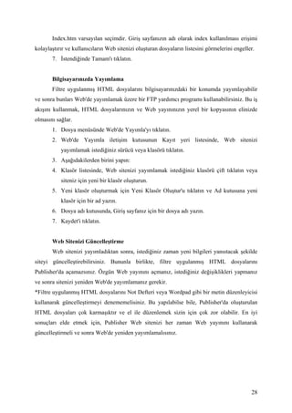Index.htm varsayılan seçimdir. Giriş sayfanızın adı olarak index kullanılması erişimi
kolaylaştırır ve kullanıcıların Web sitenizi oluşturan dosyaların listesini görmelerini engeller.
       7.   stendiğinde Tamam'ı tıklatın.


       Bilgisayarınızda Yayımlama
       Filtre uygulanmış HTML dosyalarını bilgisayarınızdaki bir konumda yayımlayabilir
ve sonra bunları Web'de yayımlamak üzere bir FTP yardımcı programı kullanabilirsiniz. Bu iş
akışını kullanmak, HTML dosyalarınızın ve Web yayınınızın yerel bir kopyasının elinizde
olmasını sağlar.
       1. Dosya menüsünde Web'de Yayımla'yı tıklatın.
       2. Web'de Yayımla iletişim kutusunun Kayıt yeri listesinde, Web sitenizi
            yayımlamak istediğiniz sürücü veya klasörü tıklatın.
       3. Aşağıdakilerden birini yapın:
       4. Klasör listesinde, Web sitenizi yayımlamak istediğiniz klasörü çift tıklatın veya
            siteniz için yeni bir klasör oluşturun.
       5. Yeni klasör oluşturmak için Yeni Klasör Oluştur'u tıklatın ve Ad kutusuna yeni
            klasör için bir ad yazın.
       6. Dosya adı kutusunda, Giriş sayfanız için bir dosya adı yazın.
       7. Kaydet'i tıklatın.


       Web Sitenizi Güncelleştirme
       Web sitenizi yayımladıktan sonra, istediğiniz zaman yeni bilgileri yansıtacak şekilde
siteyi güncelleştirebilirsiniz. Bununla birlikte, filtre uygulanmış HTML dosyalarını
Publisher'da açamazsınız. Özgün Web yayınını açmanız, istediğiniz değişiklikleri yapmanız
ve sonra sitenizi yeniden Web'de yayımlamanız gerekir.
*Filtre uygulanmış HTML dosyalarını Not Defteri veya Wordpad gibi bir metin düzenleyicisi
kullanarak güncelleştirmeyi denememelisiniz. Bu yapılabilse bile, Publisher'da oluşturulan
HTML dosyaları çok karmaşıktır ve el ile düzenlemek sizin için çok zor olabilir. En iyi
sonuçları elde etmek için, Publisher Web sitenizi her zaman Web yayınını kullanarak
güncelleştirmeli ve sonra Web'de yeniden yayımlamalısınız.




                                                                                               28
 