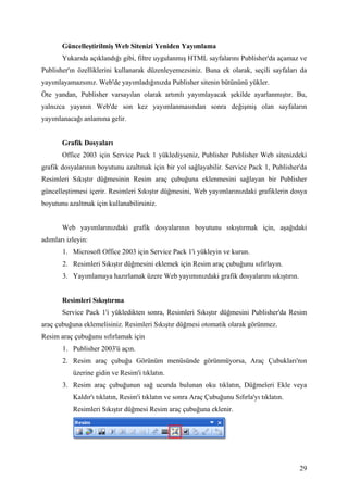 Güncelleştirilmiş Web Sitenizi Yeniden Yayımlama
       Yukarıda açıklandığı gibi, filtre uygulanmış HTML sayfalarını Publisher'da açamaz ve
Publisher'ın özelliklerini kullanarak düzenleyemezsiniz. Buna ek olarak, seçili sayfaları da
yayımlayamazsınız. Web'de yayımladığınızda Publisher sitenin bütününü yükler.
Öte yandan, Publisher varsayılan olarak artımlı yayımlayacak şekilde ayarlanmıştır. Bu,
yalnızca yayının Web'de son kez yayımlanmasından sonra değişmiş olan sayfaların
yayımlanacağı anlamına gelir.


       Grafik Dosyaları
       Office 2003 için Service Pack 1 yüklediyseniz, Publisher Publisher Web sitenizdeki
grafik dosyalarının boyutunu azaltmak için bir yol sağlayabilir. Service Pack 1, Publisher'da
Resimleri Sıkıştır düğmesinin Resim araç çubuğuna eklenmesini sağlayan bir Publisher
güncelleştirmesi içerir. Resimleri Sıkıştır düğmesini, Web yayımlarınızdaki grafiklerin dosya
boyutunu azaltmak için kullanabilirsiniz.


       Web yayımlarınızdaki grafik dosyalarının boyutunu sıkıştırmak için, aşağıdaki
adımları izleyin:
       1. Microsoft Office 2003 için Service Pack 1'i yükleyin ve kurun.
       2. Resimleri Sıkıştır düğmesini eklemek için Resim araç çubuğunu sıfırlayın.
       3. Yayımlamaya hazırlamak üzere Web yayımınızdaki grafik dosyalarını sıkıştırın.


       Resimleri Sıkıştırma
       Service Pack 1'i yükledikten sonra, Resimleri Sıkıştır düğmesini Publisher'da Resim
araç çubuğuna eklemelisiniz. Resimleri Sıkıştır düğmesi otomatik olarak görünmez.
Resim araç çubuğunu sıfırlamak için
       1. Publisher 2003'ü açın.
       2. Resim araç çubuğu Görünüm menüsünde görünmüyorsa, Araç Çubukları'nın
           üzerine gidin ve Resim'i tıklatın.
       3. Resim araç çubuğunun sağ ucunda bulunan oku tıklatın, Düğmeleri Ekle veya
           Kaldır'ı tıklatın, Resim'i tıklatın ve sonra Araç Çubuğunu Sıfırla'yı tıklatın.
           Resimleri Sıkıştır düğmesi Resim araç çubuğuna eklenir.




                                                                                             29
 