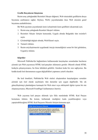 Grafik Dosyalarını Sıkıştırma
       Resim araç çubuğundaki Resimleri Sıkıştır düğmesi, Web sitenizdeki grafiklerin dosya
boyutunu azaltmanızı sağlar; böylece, Web'e yayımlamadan önce Web sitesinin genel
boyutunu azaltabilirsiniz.
       Bir Web yayımını yayımlamak üzere iyileştirmek üzere grafikleri sıkıştırmak için;
       1. Resim araç çubuğunda Resmleri Sıkıştır'ı tıklatın.
       2. Resimleri Sıkıştır iletişim kutusunda, Uygula altında Belgedeki tüm resimler'i
           seçin.
       3. Çözünürlüğü değiştir altında, Web/Ekran'ı seçin.
       4. Tamam'ı tıklatın.
       5. Resim eniyileştirmesini uygulamak isteyip istemediğinizi soran bir ileti görünürse,
           Uygula'yı tıklatın.


       Köprüler
       Microsoft Publisher'da bağlantıların kullanımında karşılaşılan sorunlardan bazılarını
çözmek için Web yayınınıza HTML kod parçaları eklemeniz gerekir. Düzenli olarak HTML
koduyla çalışmıyorsanız, bu biraz ürkütücü gelebilir. Gereken kodu biz size sağlıyoruz. Bu
kodda kendi özel durumunuza uygun değişiklikleri yapmanız yeterli olacaktır.


       Bu kod örnekleri, Publisher'da Web siteleri oluştururken karşılaştığınız sorunları
çözmek için özel olarak seçilmiştir; tüm durumlar için uygun değillerdir. Sık sık
güncelleştirmeyi planladığınız karmaşık bir Web sitesi veya etkileşimli öğeler içeren bir site
oluşturuyorsanız, Microsoft FrontPage'i kullanmanızı öneririz.


       Web yayınına kod parçası eklemek için Ekle menüsünde HTML Kod Parçası
komutunu    tıklatın.   Bu    komut,   kullanmak   istediğiniz   kodu   yazabileceğiniz    veya
yapıştırabileceğiniz HTML Kod Parçasını Düzenle iletişim kutusunu açar.




                                                                                            30
 