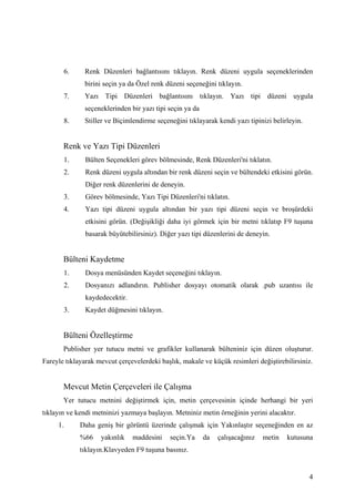 6.    Renk Düzenleri bağlantısını tıklayın. Renk düzeni uygula seçeneklerinden
                birini seçin ya da Özel renk düzeni seçeneğini tıklayın.
       7.       Yazı Tipi Düzenleri bağlantısını tıklayın. Yazı tipi düzeni uygula
                seçeneklerinden bir yazı tipi seçin ya da
       8.       Stiller ve Biçimlendirme seçeneğini tıklayarak kendi yazı tipinizi belirleyin.


       Renk ve Yazı Tipi Düzenleri
          1.    Bülten Seçenekleri görev bölmesinde, Renk Düzenleri'ni tıklatın.
          2.    Renk düzeni uygula altından bir renk düzeni seçin ve bültendeki etkisini görün.
                Diğer renk düzenlerini de deneyin.
          3.    Görev bölmesinde, Yazı Tipi Düzenleri'ni tıklatın.
          4.    Yazı tipi düzeni uygula altından bir yazı tipi düzeni seçin ve broşürdeki
                etkisini görün. (Değişikliği daha iyi görmek için bir metni tıklatıp F9 tuşuna
                basarak büyütebilirsiniz). Diğer yazı tipi düzenlerini de deneyin.


       Bülteni Kaydetme
          1.    Dosya menüsünden Kaydet seçeneğini tıklayın.
          2.    Dosyanızı adlandırın. Publisher dosyayı otomatik olarak .pub uzantısı ile
                kaydedecektir.
          3.    Kaydet düğmesini tıklayın.


       Bülteni Özelleştirme
       Publisher yer tutucu metni ve grafikler kullanarak bülteniniz için düzen oluşturur.
Fareyle tıklayarak mevcut çerçevelerdeki başlık, makale ve küçük resimleri değiştirebilirsiniz.


       Mevcut Metin Çerçeveleri ile Çalışma
       Yer tutucu metnini değiştirmek için, metin çerçevesinin içinde herhangi bir yeri
tıklayın ve kendi metninizi yazmaya başlayın. Metniniz metin örneğinin yerini alacaktır.
     1.        Daha geniş bir görüntü üzerinde çalışmak için ۲ıԱşı seçeneğinden en az
               %66    yakınlık   maddesini    seçin.Ya      da   çalışacağınız   metin   kutusuna
               tıklayın.Klavyeden F9 tuşuna basınız.


                                                                                                 4
 