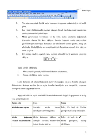 ۲ıԱşı




     2.      Yer tutucu metninde Başlık metin kutusunu tıklayın ve makaleniz için bir başlık
             yazın.
     3.      Baş Hikâye bölümündeki önerileri okuyun. Kendi baş hikayenizi yazmak için
             metin çerçevesinin içini tıklayın.
     4.      Metin çerçevesinin boyutlarını ve bu yolla metin sınırlarını değiştirmek
             için,metin alanını bir kere tıklayın. Farenin imlecini metin çerçevesinin
             çevresinde yer alan beyaz daireler ya da tutacakların üzerine getirin. mleç çift
             yönlü oka dönüştüğünde, çerçeveyi istediğiniz boyutlara getirmek için tıklayın,
             tutun ve çekin.
     5.      Bir sonraki sayfaya geçmek için, ekranın altındaki Sayfa gezinme simgesini
             tıklayın.




        Yeni Metin Eklemek
        1.     Önce, metni içerecek yeni bir metin kutusu oluşturunuz.
        2.     Sonra, istediğiniz metni yazınız.


        Metin kutusunu ilk oluşturduğunuzda nereye konacağını veya ne boyutta olacağını
düşünmeyin. Kutuyu sayfada (veya sayfa dışında) istediğiniz yere taşıyabilir, boyutunu
istediğiniz zaman değiştirebilirsiniz.


        Aşağıdaki tabloda, sayfa üzerindeki bir metin kutusunda değişiklik yapmanın üç kolay
yolu gösterilmektedir.

Bunun için                  Önce                                  Sonra

Metin kutusu taşıma          şaretçiyi      metin         kutusu mleç dört başlı ok         haline
                            kenarlığının üzerine getirin.         geldiğinde, tıklatıp sürükleyin.


Metin           kutusunu Metin       kutusunu       tıklatın   ve mleç çift başlı ok
yeniden boyutlandırma işaretçiyi yuvarlak tutamaçların haline               geldiğinde,    tıklatıp
                            birinin üzerine getirin.              sürükleyin.



                                                                                                     5
 