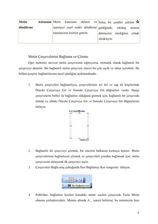 Metin          kutusunu Metin        kutusunu    tıklatın   ve mleç bir çember şekline
döndürme                   işaretçiyi yeşil renkli döndürme geldiğinde,         tıklatıp     metnin
                           tutamacının üzerine getirin.          dönmesini     istediğiniz   yönde
                                                                 sürükleyin.




        Metin Çerçevelerini Bağlama ve Çözme
        Eğer metniniz mevcut metin çerçevesine sığmıyorsa, otomatik olarak bağlantılı bir
çerçeveye aktarılır. Bir bağlantılı metin çerçevesi zinciri bir çok sayfa ve sütun içerebilir. Bu
bölüm çerçeve bağlantılarının nasıl işlediğini açıklamaktadır.


        1.   Metin çerçeveleri bağlantılıysa, çerçevelerinin sol üst ve sağ alt köşelerinde
             Önceki Çerçeveye Git ve Sonraki Çerçeveye Git düğmeleri vardır. Hangi
             çerçevelerin birbiri ile bağlantısı olduğunu görmek için, bağlantılı bir çerçevede
             üstteki ve alttaki Önceki Çerçeveye Git ve Sonraki Çerçeveye Git düğmelerini
             tıklayın.




        2.   Bağlantılı iki çerçeveyi çözmek, bir zincirin halkasını kırmaya benzer. Metin
             çerçevelerinin bağlantısını çözmek ve çerçeveleri yeniden bağlamak için, metin
             çerçevesini tıklayarak ilk çerçeveyi seçin.
        3.   Çerçeveleri Bağla araç çubuğunda leri Bağlantıyı Kes simgesini tıklayın.




        4.   Publisher, bağlantısı kesilen kutudaki metni seçilen çerçevede Fazla Metin
             alanına yerleştirecektir. Metnin altında A... işareti belirirse, bu metninizin bazı


                                                                                                 6
 