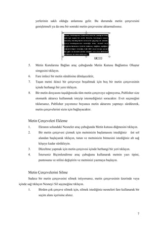 yerlerinin saklı olduğu anlamına gelir. Bu durumda metin çerçevesini
             genişletmeli ya da onu bir sonraki metin çerçevesine aktarmalısınız.




       5.    Metin Kutularına Bağlan araç çubuğunda Metin Kutusu Bağlantısı Oluştur
             simgesini tıklayın.
       6.    Fare imleci bir metin sürahisine dönüşecektir,
       7.    Taşan metni ikinci bir çerçeveye boşaltmak için boş bir metin çerçevesinin
             içinde herhangi bir yere tıklayın.
       8.    Bir metin dosyasını taşıdığınızda tüm metin çerçeveye sığmıyorsa, Publisher size
             otomatik aktarıcı kullanmak isteyip istemediğinizi soracaktır. Evet seçeneğini
             tıklarsanız, Publisher yayımınız boyunca metin aktarımı yapmayı sürdürerek,
             metin çerçevelerini sizin için bağlayacaktır.


       Metin Çerçeveleri Ekleme
       1.      Ekranın solundaki Nesneler araç çubuğunda Metin kutusu düğmesini tıklayın.
       2.      Bir metin çerçevesi çizmek için metninizin başlamasını istediğiniz        üst sol
               alandan başlayarak tıklayın, tutun ve metninizin bitmesini istediğiniz alt sağ
               köşeye kadar sürükleyin.
       3.      Düzeltme yapmak için metin çerçevesi içinde herhangi bir yeri tıklayın.
       4.       sterseniz Biçimlendirme araç çubuğunu kullanarak metnin yazı tipini,
               puntosunu ve stilini değiştirin ve metninizi yazmaya başlayın.


       Metin Çerçevelerini Silme
       Sadece bir metin çerçevesini silmek istiyorsanız, metin çerçevesinin üzerinde veya
içinde sağ tıklayın Nesneyi Sil seçeneğine tıklayın.
       1.      Birden çok çerçeve silmek için, silmek istediğiniz nesneleri fare kullanarak bir
               seçim alanı içerisine alınız.




                                                                                              7
 