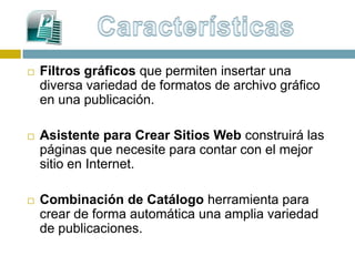    Filtros gráficos que permiten insertar una
    diversa variedad de formatos de archivo gráfico
    en una publicación.

   Asistente para Crear Sitios Web construirá las
    páginas que necesite para contar con el mejor
    sitio en Internet.

   Combinación de Catálogo herramienta para
    crear de forma automática una amplia variedad
    de publicaciones.
 