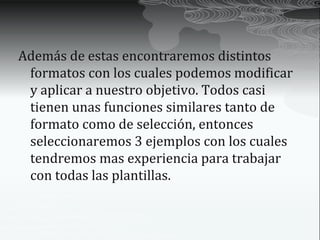 Además de estas encontraremos distintos
 formatos con los cuales podemos modificar
 y aplicar a nuestro objetivo. Todos casi
 tienen unas funciones similares tanto de
 formato como de selección, entonces
 seleccionaremos 3 ejemplos con los cuales
 tendremos mas experiencia para trabajar
 con todas las plantillas.
 