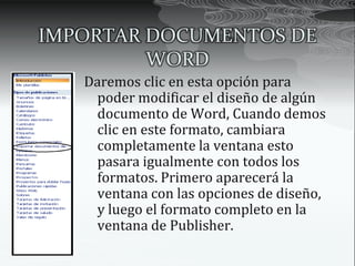 IMPORTAR DOCUMENTOS DE
         WORD
   Daremos clic en esta opción para
    poder modificar el diseño de algún
    documento de Word, Cuando demos
    clic en este formato, cambiara
    completamente la ventana esto
    pasara igualmente con todos los
    formatos. Primero aparecerá la
    ventana con las opciones de diseño,
    y luego el formato completo en la
    ventana de Publisher.
 