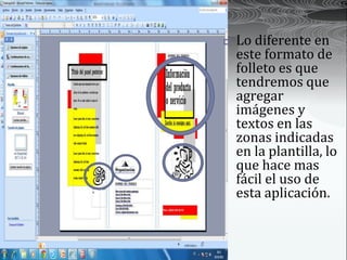    Lo diferente en
    este formato de
    folleto es que
    tendremos que
    agregar
    imágenes y
    textos en las
    zonas indicadas
    en la plantilla, lo
    que hace mas
    fácil el uso de
    esta aplicación.
 