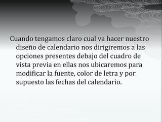 Cuando tengamos claro cual va hacer nuestro
  diseño de calendario nos dirigiremos a las
  opciones presentes debajo del cuadro de
  vista previa en ellas nos ubicaremos para
  modificar la fuente, color de letra y por
  supuesto las fechas del calendario.
 