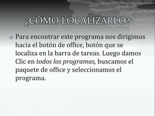 ¿CÓMO LOCALIZARLO?
   Para encontrar este programa nos dirigimos
    hacia el botón de office, botón que se
    localiza en la barra de tareas. Luego damos
    Clic en todos los programas, buscamos el
    paquete de office y seleccionamos el
    programa.
 
