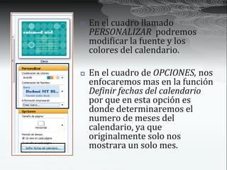    En el cuadro llamado
    PERSONALIZAR podremos
    modificar la fuente y los
    colores del calendario.

   En el cuadro de OPCIONES, nos
    enfocaremos mas en la función
    Definir fechas del calendario
    por que en esta opción es
    donde determinaremos el
    numero de meses del
    calendario, ya que
    originalmente solo nos
    mostrara un solo mes.
 