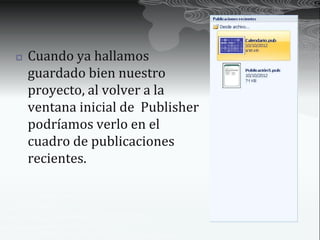    Cuando ya hallamos
    guardado bien nuestro
    proyecto, al volver a la
    ventana inicial de Publisher
    podríamos verlo en el
    cuadro de publicaciones
    recientes.
 