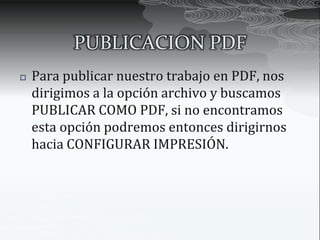PUBLICACION PDF
   Para publicar nuestro trabajo en PDF, nos
    dirigimos a la opción archivo y buscamos
    PUBLICAR COMO PDF, si no encontramos
    esta opción podremos entonces dirigirnos
    hacia CONFIGURAR IMPRESIÓN.
 