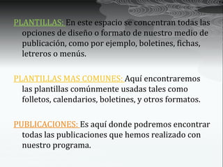 PLANTILLAS: En este espacio se concentran todas las
  opciones de diseño o formato de nuestro medio de
  publicación, como por ejemplo, boletines, fichas,
  letreros o menús.

PLANTILLAS MAS COMUNES: Aquí encontraremos
  las plantillas comúnmente usadas tales como
  folletos, calendarios, boletines, y otros formatos.

PUBLICACIONES: Es aquí donde podremos encontrar
  todas las publicaciones que hemos realizado con
  nuestro programa.
 