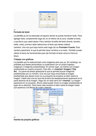 Formato de texto
La plantilla ya se ha esbozado el espacio donde se puede introducir texto. Para
agregar texto, simplemente haga clic en el interior de la zona, resaltar el texto,
y escriba lo que usted desea. Para cambiar el estilo del texto (fuente, tamaño,
estilo, color), primero debe seleccionar el texto que desea realizar
cambios. Una vez que haya hecho esto haga clic en Formato> Fuente. Esta
ventana aparecerá, lo que le permite hacer cambios a su texto. También puede
utilizar la barra de herramientas para dar formato al texto como lo haría en
Word.
Trabajar con gráficos
La plantilla que ha seleccionado unas imágenes para que ya. Sin embargo, es
probable que desee personalizar su publicación con su propio logotipo,
imágenes o imágenes prediseñadas. En primer lugar, se inserta una imagen
prediseñada en nuestro proyecto. Para ello, ir a Insertar> Imagen> Clip
Art. . Un panel de tareas aparecerá lo que le permite buscar imágenes
prediseñadas por su nombre. Una vez que haya encontrado la imagen
prediseñada que desea incluir en su proyecto de arrastrar el ratón sobre la
imagen. Usted verá una luz azul de la barra de desplazamiento aparecerá en la
parte derecha de la imagen. Haga clic en esta barra de > Insertar. La imagen
aparecerá en su proyecto. Ahora usted puede mover su imagen prediseñada al
lugar de su elección. Para hacer esto arrastre el ratón sobre la imagen hasta
que aparezca una flecha de cuatro cabezas.




Inserta tus propios gráficos
 
