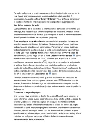 Para ello, seleccione el objeto que desea ordenar haciendo clic una vez en él,
verá "asas" aparecen cuando se selecciona (véase a la izquierda). A
continuación, haga clic en Reordenar> Ordenar> Traer al frente para mover
el objeto en frente del otro objeto dándole un aspecto de superposición.
Uso de los cuadros de texto
Cualquier folleto de la calidad de la información se comunica brevemente. Sin
embargo, hay veces en que un texto algo largo es necesario. Trabajar con un
folleto limita la cantidad de espacio que tiene para el texto. A menudo este texto
tendrá que ser situado en varios paneles (páginas).

Crear cuadro de texto Vínculo enlaces característica cuadros de texto que
permiten grandes cantidades de texto de "desbordamiento" en un cuadro de
texto adyacente situado en un panel vecino. Para crear un enlace cuadro de
texto seleccionar la casilla en la que el texto comienza localizar y permitir que
el texto Conectar cuadros de la barra de herramientas en Ver> Barras de
herramientas . Ahora haga clic en el texto Crear cuadro de Enlace            botón
en la barra de herramientas de Texto Connect Cajas. Fíjese que el cursor
cambia para parecerse a una taza      y haga clic en el cuadro de texto donde
el texto se desbordará en. A medida que continúe escribiendo en el primer
cuadro de texto el texto automáticamente un "desbordamiento" en el cuadro de
texto designado. Si usted no quiere que dos cuadros de texto vinculados, haga
clic en el enlace directo vacaciones de     botón.

También puede observar esto como que está escribiendo en un cuadro de
texto existente. Si ve un icono que se parece a esto        al final de uno de
ustedes, los cuadros de texto, siga las instrucciones anteriores para vincular
dos cuadros de texto en movimiento, junto a su texto vigente, para el cuadro de
texto nuevo.
Trabajo en la segunda página
Una vez que haya terminado el diseño de su panel frontal, panel trasero y el
panel interior de veces, puede pasar al interior de su folleto. Usted es capaz de
avanzar y retroceder entre las páginas en cualquier momento durante la
creación de su folleto, simplemente mediante el uso de los iconos de página
situados en la parte inferior del programa Publisher. Dependiendo del estilo de
su folleto, que va a trabajar, ya sea con 3 o 4 dentro de los paneles. Al igual
que hizo con su primera página, usted puede hacer cambios a su texto y añadir
/ eliminar las imágenes para crear el folleto de la manera que lo desee.
Personalización de la publicación
 
