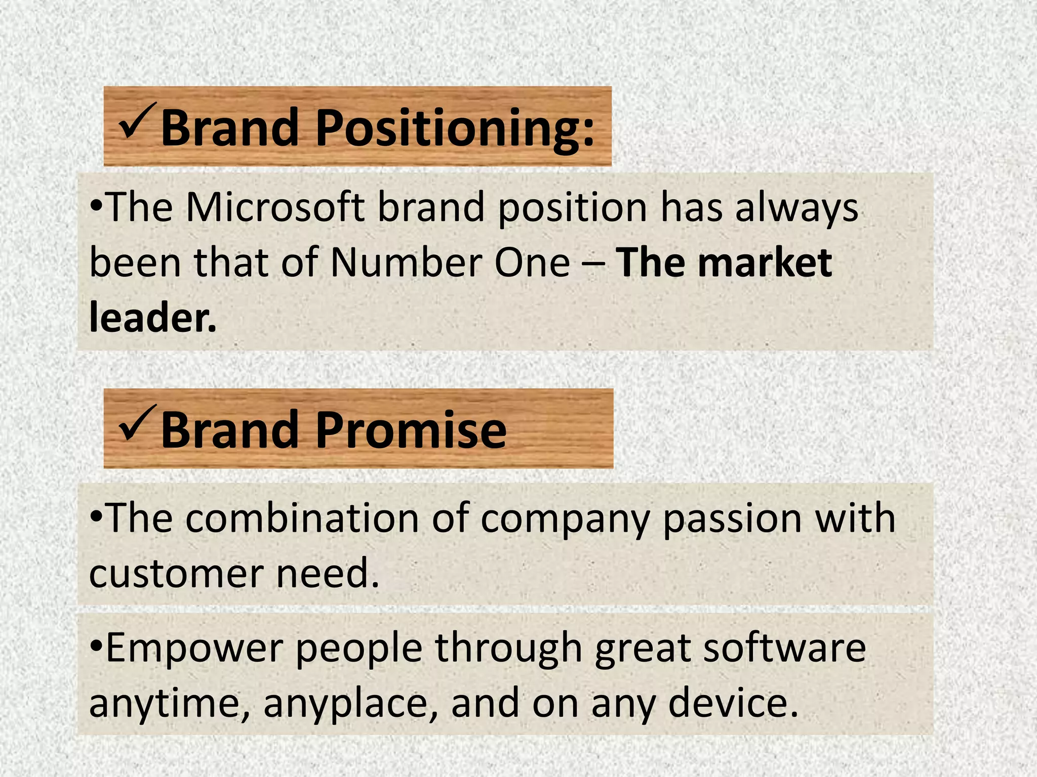 Brand Positioning:
•The Microsoft brand position has always
been that of Number One – The market
leader.
Brand Promise
•Empower people through great software
anytime, anyplace, and on any device.
•The combination of company passion with
customer need.
 