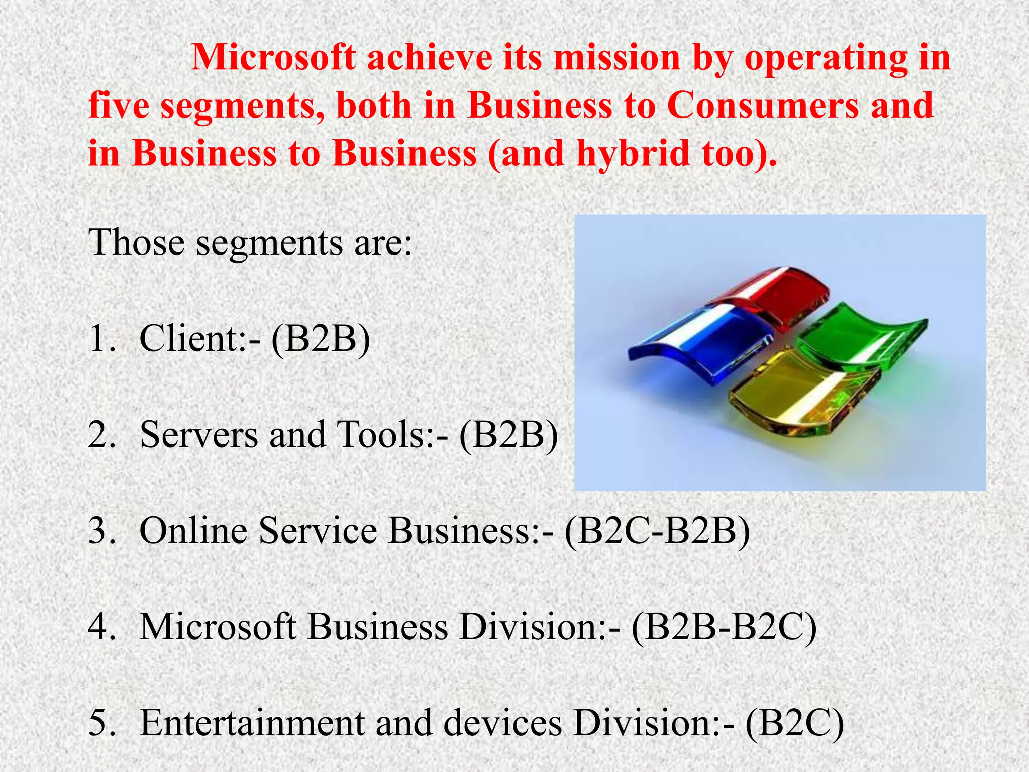 Microsoft achieve its mission by operating in
five segments, both in Business to Consumers and
in Business to Business (and hybrid too).
Those segments are:
1. Client:- (B2B)
2. Servers and Tools:- (B2B)
3. Online Service Business:- (B2C-B2B)
4. Microsoft Business Division:- (B2B-B2C)
5. Entertainment and devices Division:- (B2C)
 