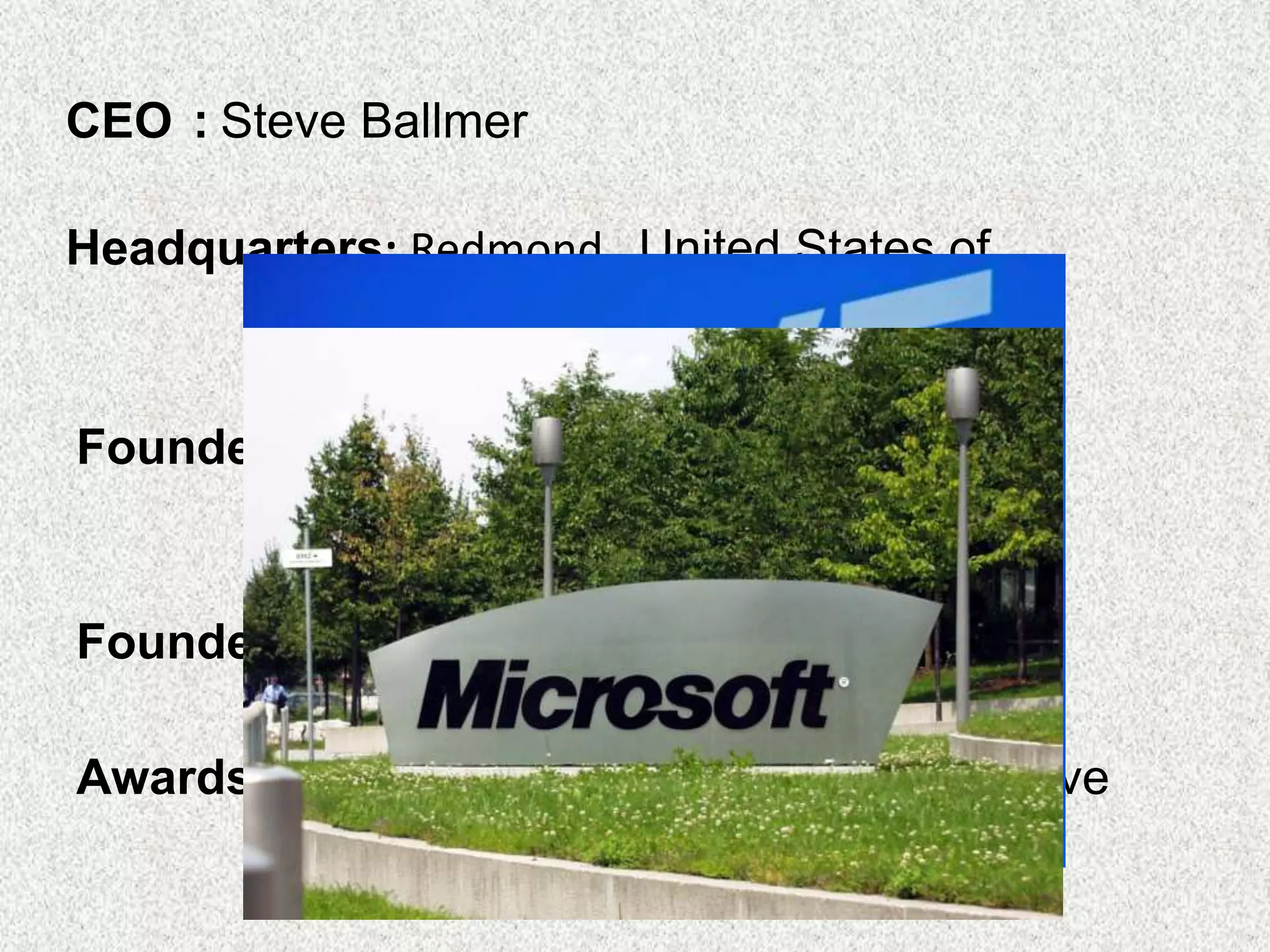 Founded : April 4, 1975, Albuquerque, New
Mexico, United States
Founders: Bill Gates, Paul Allen
Awards : Satellite Award for Best Interactive
Product CD-ROM Entertainment
CEO : Steve Ballmer
Headquarters: Redmond, United States of
America.
 