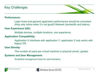 Key Challenges
Performance:
Login times and general application performance should be consistent
(they only notice when it’s not good!) Network bandwidth and latency
User Experience (UK):
Multiple devices, multiple locations, one experience.
Application Compatibility:
Application X interferes with application Y, application Z only works with
legacy OS.
User Density:
The number of users per virtual machine or physical server, greater
Systems and User Management:
Simplified management tools for administrators.
Presentation to insert name here 10
 