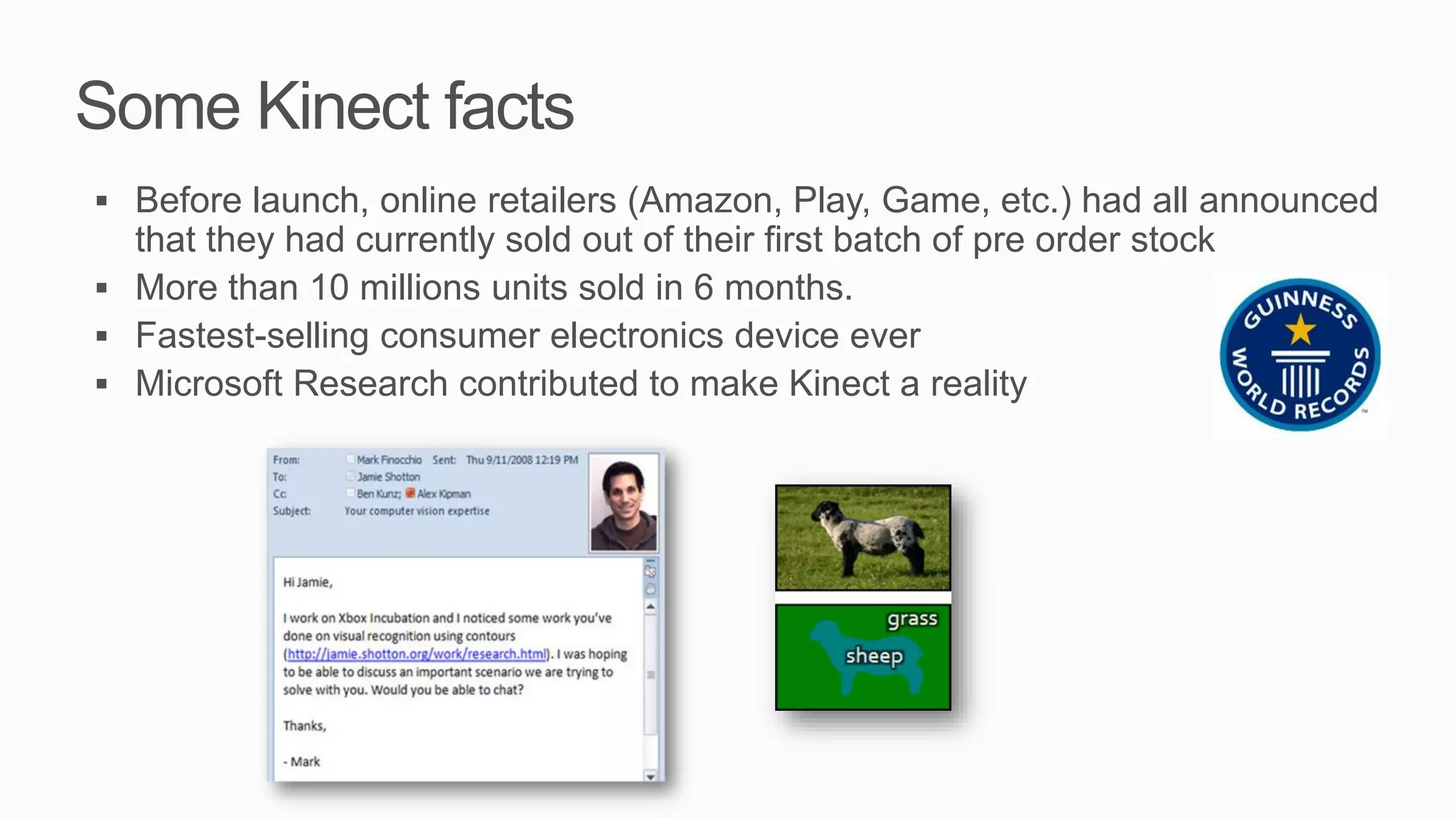 Some Kinect facts
 Before launch, online retailers (Amazon, Play, Game, etc.) had all announced
  that they had currently sold out of their first batch of pre order stock
 More than 10 millions units sold in 6 months.
 Fastest-selling consumer electronics device ever
 Microsoft Research contributed to make Kinect a reality
 