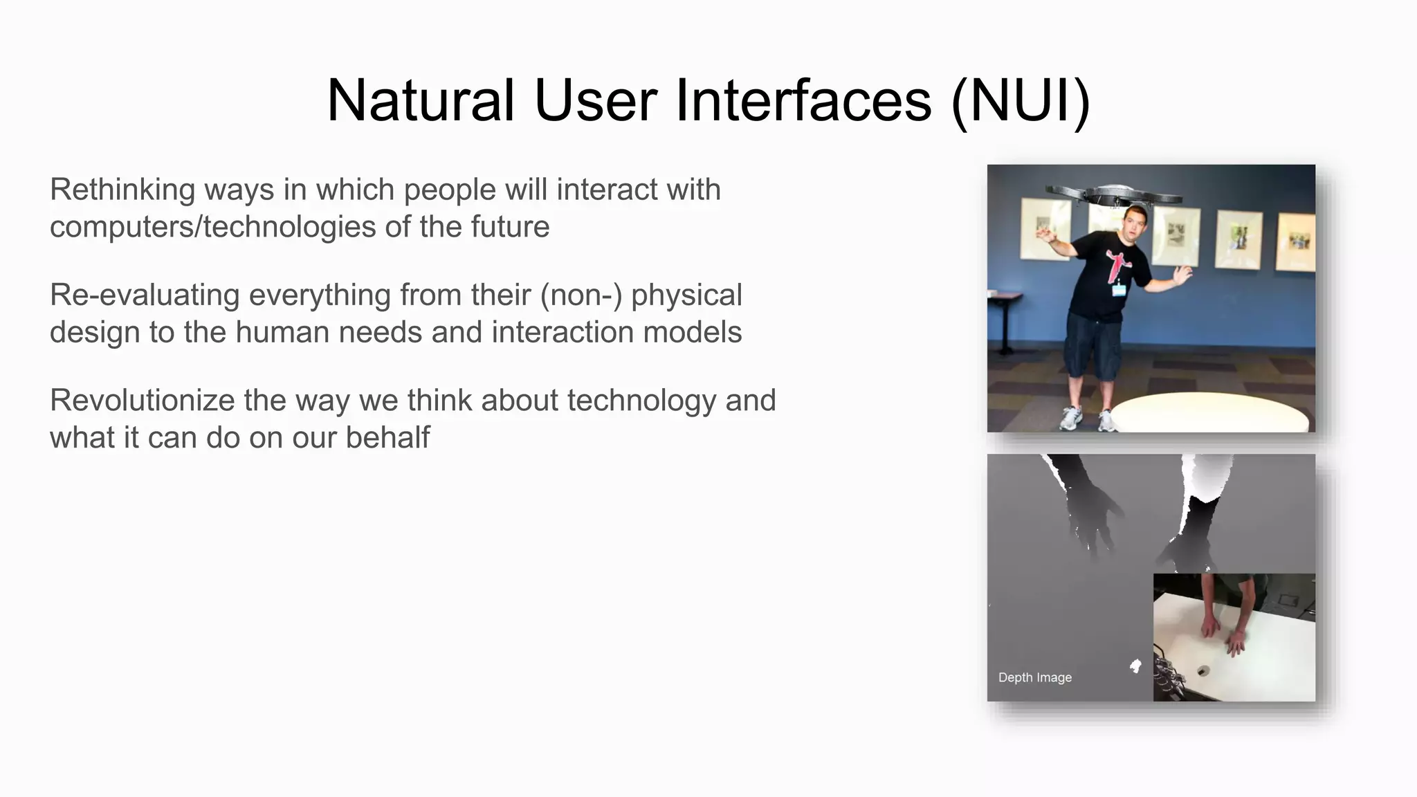Natural User Interfaces (NUI)
Rethinking ways in which people will interact with
computers/technologies of the future

Re-evaluating everything from their (non-) physical
design to the human needs and interaction models

Revolutionize the way we think about technology and
what it can do on our behalf
 