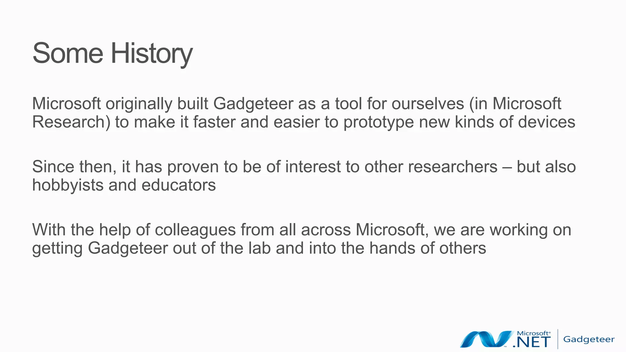 Some History
Microsoft originally built Gadgeteer as a tool for ourselves (in Microsoft
Research) to make it faster and easier to prototype new kinds of devices

Since then, it has proven to be of interest to other researchers – but also
hobbyists and educators

With the help of colleagues from all across Microsoft, we are working on
getting Gadgeteer out of the lab and into the hands of others
 