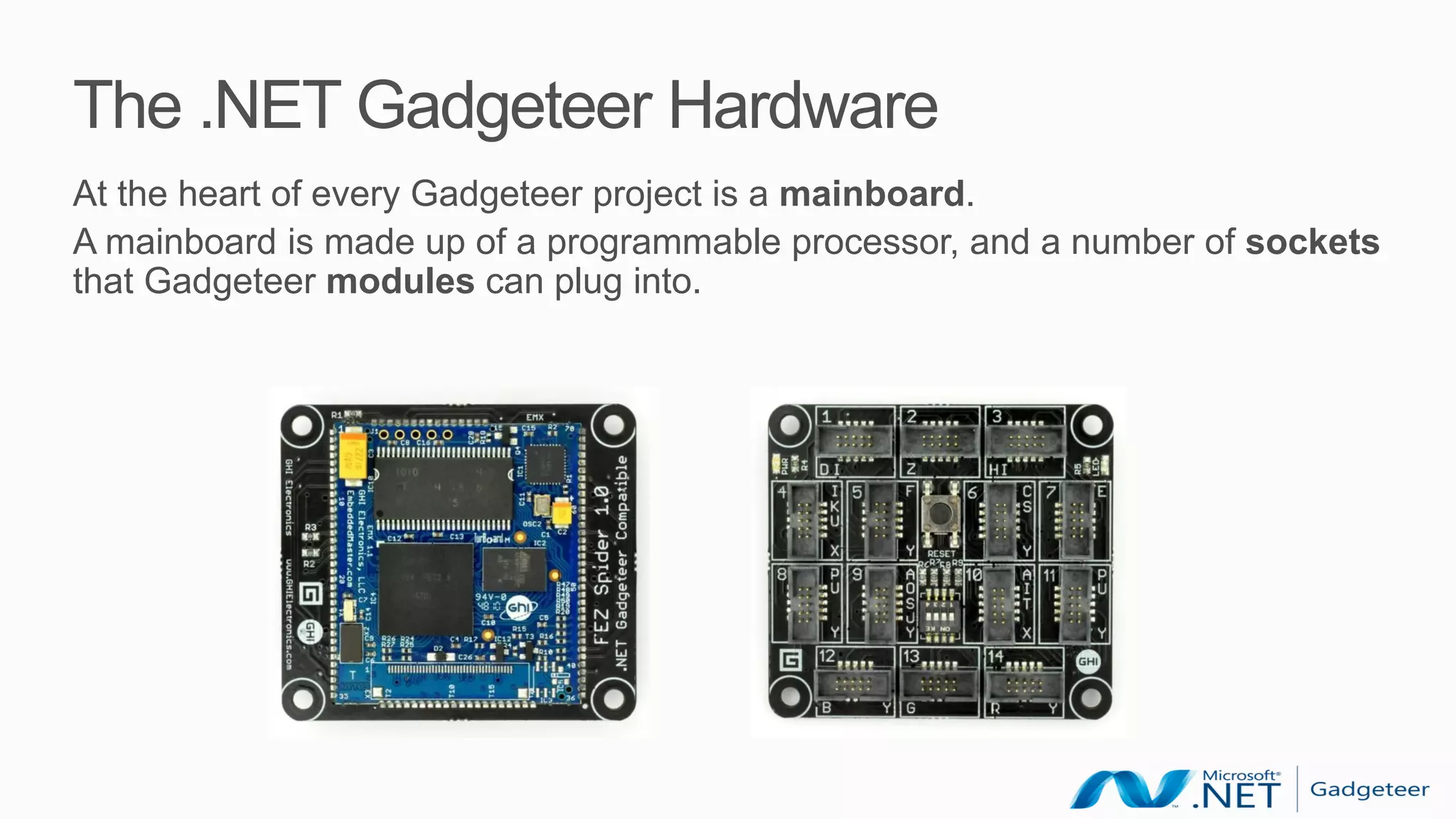 The .NET Gadgeteer Hardware
At the heart of every Gadgeteer project is a mainboard.
A mainboard is made up of a programmable processor, and a number of sockets
that Gadgeteer modules can plug into.
 