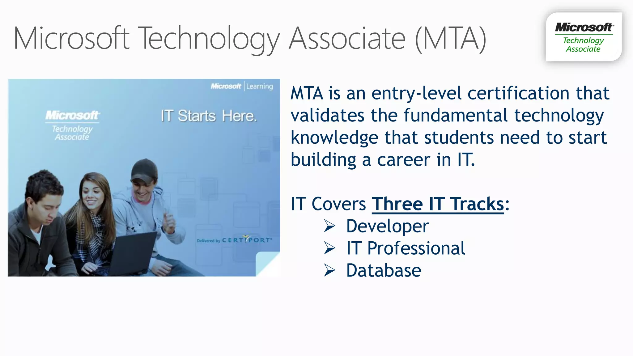 MTA is an entry-level certification that
validates the fundamental technology
knowledge that students need to start
building a career in IT.

IT Covers Three IT Tracks:
     Developer
     IT Professional
     Database
 