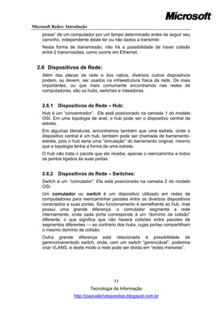 Microsoft Redes: Introdução
     posse‖ de um computador por um tempo determinado antes de seguir seu
     caminho, independente deste ter ou não dados a transmitir.
     Nesta forma de transmissão, não há a possibilidade de haver colisão
     entre 2 transmissões, como ocorre em Ethernet.


  2.6 Dispositivos de Rede:
     Além das placas de rede e dos cabos, diversos outros dispositivos
     podem, ou devem, ser usados na infraestrutura física da rede. Os mais
     importantes, ou que mais comumente encontramos nas redes de
     computadores, são os hubs, switches e roteadores.


     2.6.1   Dispositivos de Rede – Hub:
     Hub é um ―concentrador‖. Ele está posicionado na camada 1 do modelo
     OSI. Em uma topologia de anel, o hub pode ser o dispositivo central da
     estrela.
     Em algumas literaturas, encontramos também que uma estrela, onde o
     dispositivo central é um hub, também pode ser chamada de barramento-
     estrela, pois o hub seria uma ―simulação‖ do barramento original, mesmo
     que a topologia tenha a forma de uma estrela.
     O hub não trata o pacote que ele recebe, apenas o reencaminha a todos
     os pontos ligados às suas portas.


     2.6.2   Dispositivos de Rede – Switches:
     Switch é um ―comutador‖. Ele está posicionado na camada 2 do modelo
     OSI.
     Um comutador ou switch é um dispositivo utilizado em redes de
     computadores para reencaminhar pacotes entre os diversos dispositivos
     conectados a suas portas. Seu funcionamento é semelhante ao hub, mas
     possui uma grande diferença: o comutador segmenta a rede
     internamente, onde cada porta corresponde à um ―domínio de colisão‖
     diferente, o que significa que não haverá colisões entre pacotes de
     segmentos diferentes — ao contrário dos hubs, cujas portas compartilham
     o mesmo domínio de colisão.
     Outra grande diferença está relacionada à possibilidade de
     gerencimanentodo switch, onde, com um switch ―gerenciável‖, podemos
     criar VLANS, e deste modo a rede pode ser divida em ―redes menores‖.




                                        11
                              Tecnologia da Informação
                    http://joaovaleriolopesdias.blogspot.com.br
 