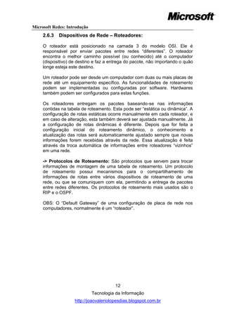 Microsoft Redes: Introdução
     2.6.3   Dispositivos de Rede – Roteadores:

     O roteador está posicionado na camada 3 do modelo OSI. Ele é
     responsável por enviar pacotes entre redes ―diferentes‖. O roteador
     encontra o melhor caminho possível (ou conhecido) até o computador
     (dispositivo) de destino e faz a entrega do pacote, não importando o quão
     longe esteja este destino.

     Um roteador pode ser desde um computador com duas ou mais placas de
     rede até um equipamento específico. As funcionalidades de roteamento
     podem ser implementadas ou configuradas por software. Hardwares
     também podem ser configurados para estas funções.

     Os roteadores entregam os pacotes baseando-se nas informações
     contidas na tabela de roteamento. Esta pode ser ―estática ou dinâmica‖. A
     configuração de rotas estáticas ocorre manualmente em cada roteador, e
     em caso de alteração, esta também deverá ser ajustada manualmente. Já
     a configuração de rotas dinâmicas é diferente. Depois que for feita a
     configuração inicial do roteamento dinâmico, o conhecimento e
     atualização das rotas será automaticamente ajustado sempre que novas
     informações forem recebidas através da rede. Essa atualização é feita
     através da troca automática de informações entre roteadores ―vizinhos‖
     em uma rede.

     -> Protocolos de Roteamento: São protocolos que servem para trocar
     informações de montagem de uma tabela de roteamento. Um protocolo
     de roteamento possui mecanismos para o compartilhamento de
     informações de rotas entre vários dispositivos de roteamento de uma
     rede, ou que se comuniquem com ela, permitindo a entrega de pacotes
     entre redes diferentes. Os protocolos de roteamento mais usados são o
     RIP e o OSPF.

     OBS: O ―Default Gateway‖ de uma configuração de placa de rede nos
     computadores, normalmente é um ―roteador‖.




                                        12
                              Tecnologia da Informação
                    http://joaovaleriolopesdias.blogspot.com.br
 