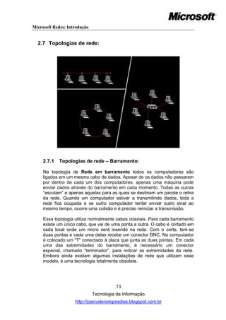 Microsoft Redes: Introdução


  2.7 Topologias de rede:




     2.7.1   Topologias de rede – Barramento:

     Na topologia de Rede em barramento todos os computadores são
     ligados em um mesmo cabo de dados. Apesar de os dados não passarem
     por dentro de cada um dos computadores, apenas uma máquina pode
     enviar dados através do barramento em cada momento. Todas as outras
     ―escutam‖ e apenas aquelas para as quais se destinam um pacote o retira
     da rede. Quando um computador estiver a transmitindo dados, toda a
     rede fica ocupada e se outro computador tentar enviar outro sinal ao
     mesmo tempo, ocorre uma colisão e é preciso reiniciar a transmissão.

     Essa topologia utiliza normalmente cabos coaxiais. Para cada barramento
     existe um único cabo, que vai de uma ponta a outra. O cabo é cortado em
     cada local onde um micro será inserido na rede. Com o corte, tem-se
     duas pontas e cada uma delas recebe um conector BNC. No computador
     é colocado um "T" conectado à placa que junta as duas pontas. Em cada
     uma das extremidades do barramento, é necessário um conector
     especial, chamado ―terminador‖, para indicar as extremidades da rede.
     Embora ainda existam algumas instalações de rede que utilizam esse
     modelo, é uma tecnologia totalmente obsoleta.




                                        13
                              Tecnologia da Informação
                    http://joaovaleriolopesdias.blogspot.com.br
 