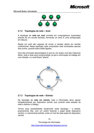 Microsoft Redes: Introdução




     2.7.2   Topologias de rede – Anel:

     A topologia de rede em anel consiste em computadores conectados
     através de um circuito fechado, formando um anel. É uma configuração
     em desuso.

     Redes em anel são capazes de enviar e receber dados em sentido
     unidirecional. Nesta topologia cada computador está conectadoa apenas
     dois outros, quando todos estão ligados.

     Uma das principais desvantagens é que se, por acaso uma das máquinas
     falhar, toda a rede será comprometida, já que a informação só trafega em
     uma direção, e o anel ficaria ―aberto‖.




     2.7.3   Topologias de rede – Estrela:

     Na topologia de rede em estrela, toda a informação deve passar
     obrigatoriamente por dispositivo central, que conecta cada estação da
     rede e distribui o tráfego.

     Temos duas possibilidades atualmente nesta topologia – a estrela,
     propriamente dita, com um switch fazendo o papel deste dispositivo
     central; e o barramento-estrela, onde um hub faz este papel de dispositivo
     central.

                                        14
                              Tecnologia da Informação
                    http://joaovaleriolopesdias.blogspot.com.br
 