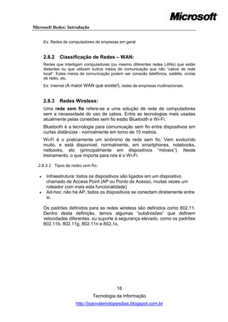 Microsoft Redes: Introdução


       Ex: Redes de computadores de empresas em geral.


       2.8.2   Classificação de Redes – WAN:
       Redes que interligam computadores (ou mesmo diferentes redes LANs) que estão
       distantes ou que utilizam outros meios de comunicação que não ―cabos de rede
       local‖. Estes meios de comunicação podem ser conexão telefônica, satélite, ondas
       de rádio, etc.
       Ex: Internet (A maior WAN que existe!), redes de empresas multinacionais.


       2.8.3   Redes Wireless:
       Uma rede sem fio refere-se a uma solução de rede de computadores
       sem a necessidade do uso de cabos. Entre as tecnologias mais usadas
       atualmente pelas conexões sem fio estão Bluetooth e Wi-Fi.
       Bluetooth é a tecnologia para comunicação sem fio entre dispositivos em
       curtas distâncias - normalmente em torno de 10 metros.
       Wi-Fi é o praticamente um sinônimo de rede sem fio. Vem evoluindo
       muito, e está disponivel, normalmente, em smartphones, notebooks,
       netbooks, etc (principalmente em dispositivos ―móveis‖). Neste
       treinamento, o que importa para nós é o Wi-Fi.

  2.8.3.1 Tipos de redes sem fio:

       Infraestrutura: todos os dispositivos são ligados em um dispositivo
        chamado de Access Point (AP ou Ponto de Acesso, muitas vezes um
        roteador com mais esta funcionalidade)
       Ad-hoc: não há AP, todos os dispositivos se conectam diretamente entre
        si.

       Os padrões definidos para as redes wireless são definidos como 802.11.
       Dentro desta definição, temos algumas ―subdivisões‖ que definem
       velocidades diferentes, ou suporte à segurança elevado, como os padrões
       802.11b, 802.11g, 802.11n e 802.1x.




                                             16
                                 Tecnologia da Informação
                        http://joaovaleriolopesdias.blogspot.com.br
 