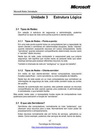 Microsoft Redes: Introdução


                    Unidade 3                 Estrutura Lógica


  3.1 Tipos de Redes:
     Em relação à estrutura de segurança e administração, podemos
     classificar os tipos de rede como ponto-a-ponto e cliente-servidor.


     3.1.1   Tipos de Redes – Ponto-a-ponto:
     Em uma rede ponto-a-ponto todos os computadores tem a capacidade de
     serem clientes e servidores em determinadas situações. Serão ―clientes‖
     quando estiverem acessando recursos em outros computadores. Serão
     ―servidores‖ quando estiverem compartilhando determinado recurso (será
     o ―servidor‖ deste recurso).
     Neste tipo de rede, cada computador é responsável pela sua própria
     segurança. Isto significa que muitas vezes as pessoas terão que saber
     diversas senhas para acessar diferentes recursos na rede.
     Também é chamada de rede em ―workgroup‖ ou ―grupo de trabalho‖.


     3.1.2   Tipos de Redes – Cliente-servidor:
     Em redes do tipo cliente-servidor, temos computadores executando
     funções específicas – como servidores ou como estações de trabalho.
     Neste tipo de rede existe um ou mais computadores que centralizam as
     informações de segurança da rede, onde então constam todas as contas
     de usuário.
     Através da autenticação dos usuários, eles poderão acessar os recursos
     compartilhados da rede usando apenas uma credencial. A administração
     é centralizada, o que também facilita.
Mas existe, neste caso, a necessidade muitas vezes de computadores mais
poderosos para exercerem a função de ―servidores‖.


  3.1 O que são Servidores?
     Servidores são computadores, normalmente os mais ―poderosos‖, que
     oferecem seus recursos para a rede. Normalmente tem maior poder de
     processamento e armazenamento.
     Estes recursos normalmente são em forma de serviços, aplicativos ou
     dados. Como exemplo, podemos citar serviços de email, banco de dados,

                                        17
                              Tecnologia da Informação
                    http://joaovaleriolopesdias.blogspot.com.br
 