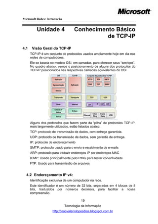 Microsoft Redes: Introdução


          Unidade 4                 Conhecimento Básico
                                              de TCP-IP
4.1    Visão Geral do TCP-IP
      TCP-IP é um conjunto de protocolos usados amplamente hoje em dia nas
      redes de computadores.
      Ele se baseia no modelo OSI, em camadas, para oferecer seus ―serviços‖.
      No quadro abaixo, vemos o posicionamento de alguns dos protocolos do
      TCP-IP posicionados nas respectivas camadas equivalentes do OSI.




      Alguns dos protocolos que fazem parte da ―pilha‖ de protocolos TCP-IP,
      mais largamente utilizados, estão listados abaixo:
      TCP: protocolo de transmissão de dados, com entrega garantida.
      UDP: protocolo de transmissão de dados, sem garantia de entrega.
      IP: protocolo de endereçamento
      SMTP: protocolo usado para o envio e recebimento de e-mails
      ARP: protocolo para traduzir endereços IP por endereços MAC
      ICMP: Usado principalmente pelo PING para testar conectividade
      FTP: Usado para transmissão de arquivos


  4.2 Endereçamento IP v4:
      Identificação exclusiva de um computador na rede.
      Este identificador é um número de 32 bits, separados em 4 blocos de 8
      bits, traduzidos por números decimais, para facilitar a nossa
      compreensão.

                                         19
                              Tecnologia da Informação
                     http://joaovaleriolopesdias.blogspot.com.br
 