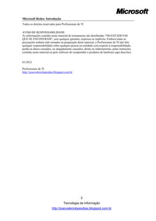 Microsoft Redes: Introdução
Todos os direitos reservados para Profissionais de TI

AVISO DE RESPONSABILIDADE
As informações contidas neste material de treinamento são distribuídas “NO ESTADO EM
QUE SE ENCONTRAM”, sem qualquer garantia, expressa ou implícita. Embora todas as
precauções tenham sido tomadas na preparação deste material, a Profissionais de TI não têm
qualquer responsabilidade sobre qualquer pessoa ou entidade com respeito à responsabilidade,
perda ou danos causados, ou alegadamente causados, direta ou indiretamente, pelas instruções
contidas neste material ou pelo software de computador e produtos de hardware aqui descritos.


01/2012

Profissionais de TI
http://joaovaleriolopesdias.blogspot.com.br




                                                  2
                                   Tecnologia da Informação
                         http://joaovaleriolopesdias.blogspot.com.br
 