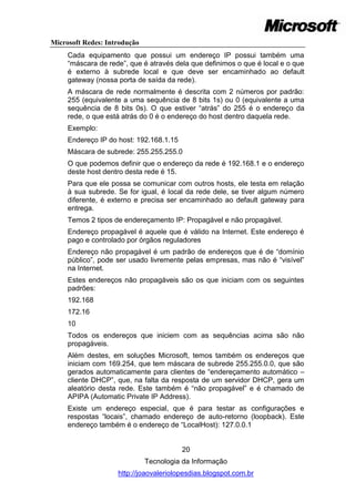 Microsoft Redes: Introdução
     Cada equipamento que possui um endereço IP possui também uma
     ―máscara de rede‖, que é através dela que definimos o que é local e o que
     é externo à subrede local e que deve ser encaminhado ao default
     gateway (nossa porta de saída da rede).
     A máscara de rede normalmente é descrita com 2 números por padrão:
     255 (equivalente a uma sequência de 8 bits 1s) ou 0 (equivalente a uma
     sequência de 8 bits 0s). O que estiver ―atrás‖ do 255 é o endereço da
     rede, o que está atrás do 0 é o endereço do host dentro daquela rede.
     Exemplo:
     Endereço IP do host: 192.168.1.15
     Máscara de subrede: 255.255.255.0
     O que podemos definir que o endereço da rede é 192.168.1 e o endereço
     deste host dentro desta rede é 15.
     Para que ele possa se comunicar com outros hosts, ele testa em relação
     à sua subrede. Se for igual, é local da rede dele, se tiver algum número
     diferente, é externo e precisa ser encaminhado ao default gateway para
     entrega.
     Temos 2 tipos de endereçamento IP: Propagável e não propagável.
     Endereço propagável é aquele que é válido na Internet. Este endereço é
     pago e controlado por órgãos reguladores
     Endereço não propagável é um padrão de endereços que é de ―domínio
     público‖, pode ser usado livremente pelas empresas, mas não é ―visível‖
     na Internet.
     Estes endereços não propagáveis são os que iniciam com os seguintes
     padrões:
     192.168
     172.16
     10
     Todos os endereços que iniciem com as sequências acima são não
     propagáveis.
     Além destes, em soluções Microsoft, temos também os endereços que
     iniciam com 169.254, que tem máscara de subrede 255.255.0.0, que são
     gerados automaticamente para clientes de ―endereçamento automático –
     cliente DHCP‖, que, na falta da resposta de um servidor DHCP, gera um
     aleatório desta rede. Este também é ―não propagável‖ e é chamado de
     APIPA (Automatic Private IP Address).
     Existe um endereço especial, que é para testar as configurações e
     respostas ―locais‖, chamado endereço de auto-retorno (loopback). Este
     endereço também é o endereço de ―LocalHost): 127.0.0.1


                                         20
                              Tecnologia da Informação
                    http://joaovaleriolopesdias.blogspot.com.br
 