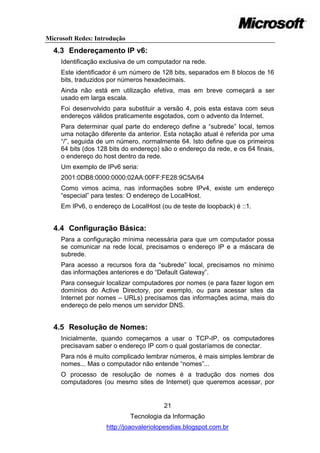 Microsoft Redes: Introdução
  4.3 Endereçamento IP v6:
     Identificação exclusiva de um computador na rede.
     Este identificador é um número de 128 bits, separados em 8 blocos de 16
     bits, traduzidos por números hexadecimais.
     Ainda não está em utilização efetiva, mas em breve começará a ser
     usado em larga escala.
     Foi desenvolvido para substituir a versão 4, pois esta estava com seus
     endereços válidos praticamente esgotados, com o advento da Internet.
     Para determinar qual parte do endereço define a ―subrede‖ local, temos
     uma notação diferente da anterior. Esta notação atual é referida por uma
     ―/‖, seguida de um número, normalmente 64. Isto define que os primeiros
     64 bits (dos 128 bits do endereço) são o endereço da rede, e os 64 finais,
     o endereço do host dentro da rede.
     Um exemplo de IPv6 seria:
     2001:0DB8:0000:0000:02AA:00FF:FE28:9C5A/64
     Como vimos acima, nas informações sobre IPv4, existe um endereço
     ―especial‖ para testes: O endereço de LocalHost.
     Em IPv6, o endereço de LocalHost (ou de teste de loopback) é ::1.


  4.4 Configuração Básica:
     Para a configuração mínima necessária para que um computador possa
     se comunicar na rede local, precisamos o endereço IP e a máscara de
     subrede.
     Para acesso a recursos fora da ―subrede‖ local, precisamos no mínimo
     das informações anteriores e do ―Default Gateway‖.
     Para conseguir localizar computadores por nomes (e para fazer logon em
     domínios do Active Directory, por exemplo, ou para acessar sites da
     Internet por nomes – URLs) precisamos das informações acima, mais do
     endereço de pelo menos um servidor DNS.


  4.5 Resolução de Nomes:
     Inicialmente, quando começamos a usar o TCP-IP, os computadores
     precisavam saber o endereço IP com o qual gostaríamos de conectar.
     Para nós é muito complicado lembrar números, é mais simples lembrar de
     nomes... Mas o computador não entende ―nomes‖...
     O processo de resolução de nomes é a tradução dos nomes dos
     computadores (ou mesmo sites de Internet) que queremos acessar, por


                                        21
                              Tecnologia da Informação
                    http://joaovaleriolopesdias.blogspot.com.br
 