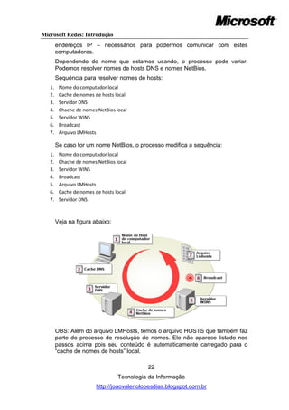 Microsoft Redes: Introdução
        endereços IP – necessários para podermos comunicar com estes
        computadores.
        Dependendo do nome que estamos usando, o processo pode variar.
        Podemos resolver nomes de hosts DNS e nomes NetBios.
        Sequência para resolver nomes de hosts:
   1.    Nome do computador local
   2.    Cache de nomes de hosts local
   3.    Servidor DNS
   4.    Chache de nomes NetBios local
   5.    Servidor WINS
   6.    Broadcast
   7.    Arquivo LMHosts

        Se caso for um nome NetBios, o processo modifica a sequência:
   1.    Nome do computador local
   2.    Chache de nomes NetBios local
   3.    Servidor WINS
   4.    Broadcast
   5.    Arquivo LMHosts
   6.    Cache de nomes de hosts local
   7.    Servidor DNS



        Veja na figura abaixo:




        OBS: Além do arquivo LMHosts, temos o arquivo HOSTS que também faz
        parte do processo de resolução de nomes. Ele não aparece listado nos
        passos acima pois seu conteúdo é automaticamente carregado para o
        ―cache de nomes de hosts‖ local.

                                            22
                                  Tecnologia da Informação
                        http://joaovaleriolopesdias.blogspot.com.br
 