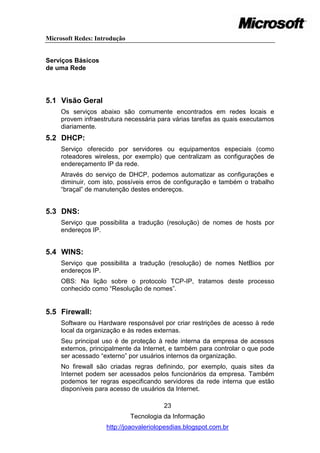 Microsoft Redes: Introdução


Serviços Básicos
de uma Rede




5.1 Visão Geral
     Os serviços abaixo são comumente encontrados em redes locais e
     provem infraestrutura necessária para várias tarefas as quais executamos
     diariamente.
5.2 DHCP:
     Serviço oferecido por servidores ou equipamentos especiais (como
     roteadores wireless, por exemplo) que centralizam as configurações de
     endereçamento IP da rede.
     Através do serviço de DHCP, podemos automatizar as configurações e
     diminuir, com isto, possíveis erros de configuração e também o trabalho
     ―braçal‖ de manutenção destes endereços.


5.3 DNS:
     Serviço que possibilita a tradução (resolução) de nomes de hosts por
     endereços IP.


5.4 WINS:
     Serviço que possibilita a tradução (resolução) de nomes NetBios por
     endereços IP.
     OBS: Na lição sobre o protocolo TCP-IP, tratamos deste processo
     conhecido como ―Resolução de nomes‖.


5.5 Firewall:
     Software ou Hardware responsável por criar restrições de acesso à rede
     local da organização e às redes externas.
     Seu principal uso é de proteção à rede interna da empresa de acessos
     externos, principalmente da Internet, e também para controlar o que pode
     ser acessado ―externo‖ por usuários internos da organização.
     No firewall são criadas regras definindo, por exemplo, quais sites da
     Internet podem ser acessados pelos funcionários da empresa. Também
     podemos ter regras especificando servidores da rede interna que estão
     disponíveis para acesso de usuários da Internet.

                                        23
                              Tecnologia da Informação
                    http://joaovaleriolopesdias.blogspot.com.br
 