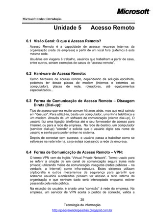 Microsoft Redes: Introdução


                     Unidade 5                 Acesso Remoto

  6.1 Visão Geral: O que é Acesso Remoto?
     Acesso Remoto é a capacidade de acessar recursos internos da
     organização (rede da empresa) a partir de um local fora (externo) à esta
     mesma rede.
     Usuários em viagens à trabalho, usuários que trabalham a partir de casa,
     entre outros, seriam exemplos de casos de ―acesso remoto‖.


  6.2 Hardware de Acesso Remoto:
     Como hardware de acesso remoto, dependendo da solução escolhida,
     podemos ter desde placas de modem (internos e externos ao
     computador), placas de rede, roteadores, até equipamentos
     especializados...


  6.3 Forma de Comunicação de Acesso Remoto – Discagem
      Direta (Dial-up):
     Tipo de acesso que era muito comum há anos atrás, mas que está caindo
     em "desuso". Para utilizá-lo, basta um computador, uma linha telefônica e
     um modem. Através de um software de comunicação (cliente dial-up), O
     usuário faz uma ligação telefônica até o seu fornecedor de acesso para
     Internet, ou para a rede da empresa. Na rede de destino, um computador
     (servidor dial-up) "atende" e solicita que o usuário digite seu nome de
     usuário e senha para poder entrar no sistema.
     Depois de conectar com sucesso, o usuário passa a trabalhar como se
     estivesse na rede interna, caso esteja acessando a rede da empresa.


  6.4 Forma de Comunicação de Acesso Remoto – VPN:
     O termo VPN vem do Inglês ―Virtual Private Network‖. Termo usado para
     se referir à criação de um canal de comunicação segura (uma rede
     privada) utilizando meios de comunicação inseguros (redes públicas – na
     verdade, a Internet) como infra-estrutura. Estes sistemas utilizam
     criptografia e outros mecanismos de segurança para garantir que
     somente usuários autorizados possam ter acesso a rede interna da
     organização e que nenhum dado será interceptado enquanto estiver
     passando pela rede pública.
     Na estação do usuário, é criado uma ―conexão‖ à rede da empresa. Na
     empresa, um servidor de VPN aceita o pedido de conexão, valida a

                                        25
                              Tecnologia da Informação
                    http://joaovaleriolopesdias.blogspot.com.br
 