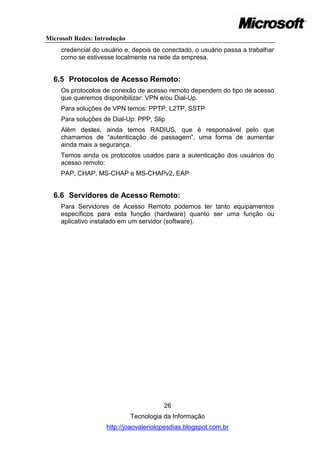 Microsoft Redes: Introdução
     credencial do usuário e, depois de conectado, o usuário passa a trabalhar
     como se estivesse localmente na rede da empresa.


  6.5 Protocolos de Acesso Remoto:
     Os protocolos de conexão de acesso remoto dependem do tipo de acesso
     que queremos disponibilizar: VPN e/ou Dial-Up.
     Para soluções de VPN temos: PPTP, L2TP, SSTP
     Para soluções de Dial-Up: PPP, Slip
     Além destes, ainda temos RADIUS, que é responsável pelo que
     chamamos de ―autenticação de passagem‖, uma forma de aumentar
     ainda mais a segurança.
     Temos ainda os protocolos usados para a autenticação dos usuários do
     acesso remoto:
     PAP, CHAP, MS-CHAP e MS-CHAPv2, EAP


  6.6 Servidores de Acesso Remoto:
     Para Servidores de Acesso Remoto podemos ter tanto equipamentos
     específicos para esta função (hardware) quanto ser uma função ou
     aplicativo instalado em um servidor (software).




                                        26
                              Tecnologia da Informação
                    http://joaovaleriolopesdias.blogspot.com.br
 