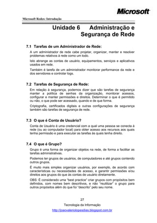 Microsoft Redes: Introdução


                    Unidade 6              Administração e
                                         Segurança de Rede
  7.1 Tarefas de um Administrador de Rede:
     A um administrador de rede cabe projetar, organizar, manter e resolver
     problemas relativos à rede como um todo.
     Isto abrange as contas de usuário, equipamentos, serviços e aplicativos
     usados em rede.
     Também é tarefa de um administrador monitorar performance da rede e
     dos servidores e controlar logs.


  7.2 Tarefas de Segurança de Rede:
     Em relação à segurança, podemos dizer que são tarefas de segurança
     manter a política de senhas da organização, monitorar acessos,
     configurar e manter permissões e direitos. Determinar o que é permitido
     ou não, o que pode ser acessado, quando e de que forma.
     Criptografia, certificados digitais e outras configurações de segurança
     também são tarefas de segurança de rede.


  7.3 O que é Conta de Usuário?
     Conta de Usuário é uma credencial com a qual uma pessoa se conecta à
     rede (ou ao computador local) para obter acesso aos recursos aos quais
     tenha permissão e para executar as tarefas às quais tenha direito.


  7.4 O que é Grupo?
     Grupo é uma forma de organizar objetos na rede, de forma a facilitar as
     tarefas administrativas.
     Podemos ter grupos de usuários, de computadores e até grupos contendo
     outros grupos.
     É muito mais simples organizar usuários, por exemplo, de acordo com
     características ou necessidades de acesso, e garantir permissões e/ou
     direitos aos grupos do que às contas de usuário diretamente.
     OBS: É considerado uma ―best practice‖ criar grupos com propósitos bem
     definidos, com nomes bem descritivos, e não ―reutilizar‖ o grupo para
     outros propósitos além do que foi ―descrito‖ pelo seu nome.


                                        27
                              Tecnologia da Informação
                    http://joaovaleriolopesdias.blogspot.com.br
 