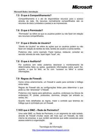 Microsoft Redes: Introdução
  7.5 O que é Compartilhamento?
     Compartilhamento é o ato de disponibilizar recursos para o acesso
     através da rede. Os recursos normalmente compartilhados são os
     recursos de disco (unidades e pastas) e as impressoras.


  7.6 O que é Permissão?
     ―Permissão‖ se refere ao que os usuários podem ou não fazer em relação
     aos recursos compartilhados.


  7.7 O que é Direito de Usuário?
     ―Direito de Usuário‖ se refere às ações que os usuários podem ou não
     fazer em relação às tarefas da rede, tarefas de usuário e outras tarefas.
     Podemos citar, como exemplo: Fazer backup, restaurar, conectar ao
     servidor através da rede, fazer logon ―local‖, etc.


  7.8 O que é Auditoria?
     Por auditoria (em rede) podemos descrever o monitoramento de
     determinados fatos ou ações, guardando informações sobre quem fez,
     quando, o que foi feito, se foi com ―sucesso ou falha‖ e outras
     informações.


  7.9 Regras de Firewall:
     Como vimos anteriormente, um firewall é usado para controlar o tráfego
     entre redes.
     Regras de Firewall são as configurações feitas para determinar o que
     pode ou não ―atravessar‖ o firewall.
     Podemos criar regras para aplicativos, usuários, endereços (ou blocos de
     endereços) IP, portas, protocolos, domínios, direção (se entrada ou
     saída), etc.
     Quanto mais detalhadas as regras, maior o controle que teremos do
     tráfego que é controlado por um firewall.


  7.10 O que é DMZ – Rede de Perímetro?
     Uma rede DMZ, ou Rede de Perímetro, é um segmento da rede isolado,
     através de firewall (muitas vezes até mais que um firewall), da rede
     interna da empresa, e que contém servidores que estão acessíveis para
     acesso externo à organização.
                                        28
                              Tecnologia da Informação
                    http://joaovaleriolopesdias.blogspot.com.br
 