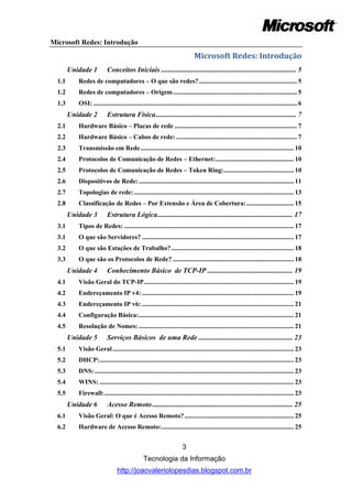 Microsoft Redes: Introdução
                                                                               Microsoft Redes: Introdução
        Unidade 1          Conceitos Iniciais ............................................................................ 5
  1.1      Redes de computadores – O que são redes? ............................................................ 5
  1.2      Redes de computadores – Origem ............................................................................ 5
  1.3      OSI: ............................................................................................................................. 6
        Unidade 2          Estrutura Física ............................................................................... 7
  2.1      Hardware Básico – Placas de rede ........................................................................... 7
  2.2      Hardware Básico – Cabos de rede: .......................................................................... 7
  2.3      Transmissão em Rede .............................................................................................. 10
  2.4      Protocolos de Comunicação de Redes – Ethernet:................................................ 10
  2.5      Protocolos de Comunicação de Redes – Token Ring:........................................... 10
  2.6      Dispositivos de Rede: ............................................................................................... 11
  2.7      Topologias de rede: .................................................................................................. 13
  2.8      Classificação de Redes – Por Extensão e Área de Cobertura: ............................. 15
        Unidade 3          Estrutura Lógica ............................................................................ 17
  3.1      Tipos de Redes: ........................................................................................................ 17
  3.1      O que são Servidores? ............................................................................................. 17
  3.2      O que são Estações de Trabalho? ........................................................................... 18
  3.3      O que são os Protocolos de Rede? .......................................................................... 18
        Unidade 4          Conhecimento Básico de TCP-IP ................................................ 19
  4.1      Visão Geral do TCP-IP............................................................................................ 19
  4.2      Endereçamento IP v4: ............................................................................................. 19
  4.3      Endereçamento IP v6: ............................................................................................. 21
  4.4      Configuração Básica: ............................................................................................... 21
  4.5      Resolução de Nomes: ............................................................................................... 21
        Unidade 5          Serviços Básicos de uma Rede ..................................................... 23
  5.1      Visão Geral ............................................................................................................... 23
  5.2      DHCP: ....................................................................................................................... 23
  5.3      DNS: .......................................................................................................................... 23
  5.4      WINS: ....................................................................................................................... 23
  5.5      Firewall: .................................................................................................................... 23
        Unidade 6          Acesso Remoto ............................................................................... 25
  6.1      Visão Geral: O que é Acesso Remoto? ................................................................... 25
  6.2      Hardware de Acesso Remoto: ................................................................................. 25


                                                                        3
                                                 Tecnologia da Informação
                                 http://joaovaleriolopesdias.blogspot.com.br
 