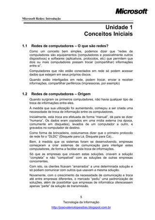 Microsoft Redes: Introdução


                                                    Unidade 1
                                             Conceitos Iniciais
1.1    Redes de computadores – O que são redes?
      Como um conceito bem simples, podemos dizer que ―redes de
      computadores são equipamentos (computadores e possivelmente outros
      dispositivos) e softwares (aplicativos, protocolos, etc) que permitem que
      dois ou mais computadores possam trocar (compartilhar) informações
      entre si‖.
      Computadores que não estão conectados em rede só podem acessar
      dados que estejam em seus próprios discos.
      Quando estão interligados em rede, podem trocar, enviar e receber
      informações, compartilhar periféricos (impressoras, por exemplo)


1.2    Redes de computadores – Origem
      Quando surgiram os primeiros computadores, não havia qualquer tipo de
      troca de informações entre eles.
      À medida que sua utilização foi aumentando, começou a ser criada uma
      necessidade de troca de informação entre os computadores.
      Inicialmente, esta troca era efetuada de forma ―manual‖, dá para se dizer
      ―humana‖. Os dados eram copiados em uma mídia externa (na época,
      comumente em disquetes), levados de um computador a outro, e
      gravados no computador de destino.
      Como forma de brincadeira, costumamos dizer que o primeiro protocolo
      de rede foi o ‖DLDC‖ (Disquete para Lá, Disquete para Cá)...
      Bem, à medida que os sistemas foram se desenvolvendo, empresas
      começaram a criar sistemas de comunicação para interligar estes
      computadores, de forma a facilitar esta troca de informações.
      Só que as empresas que criavam estas soluções, criavam a solução
      ―completa‖ e não ―compatível‖ com as soluções de outras empresas
      concorrentes.
      Com isto, os clientes ficavam ―amarrados‖ a uma determinada solução e
      só podiam comunicar com outros que usavam a mesma solução.
      Novamente, com o crescimento da necessidade de comunicação e troca
      até entre empresas diferentes, o mercado ―pediu‖ uma padronização de
      soluções, além de possibilitar que empresas de informática oferecessem
      apenas ―parte‖ da solução de transmissão.


                                         5
                              Tecnologia da Informação
                     http://joaovaleriolopesdias.blogspot.com.br
 