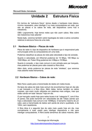 Microsoft Redes: Introdução


                      Unidade 2                  Estrutura Física
      Em termos de ―estrutura física‖, temos desde o hardware mais básico,
      mínimo necessário, para interligar 2 ou mais computadores em rede, que
      são as placas e os cabos de rede, até dispositivos como hub e
      roteadores.
      OBS: Logicamente, hoje temos redes que não usam cabos. Mas sobre
      isto trataremos mais adiante!
      Nesta lição, veremos também sobre topologias de rede e outros conceitos
      relativos à estrutura física da uma rede.


2.1    Hardware Básico – Placas de rede
      Placa de rede é o tipo de dispositivo de hardware que é responsável pela
      comunicação entre os computadores em uma rede.
      Podemos classificar as placas de rede pela velocidade e tipo de conexão.
      Quanto à velocidade, em Ethernet podemos ter 10 Mbps, 100 Mbps ou
      1000 Mbps, em Token Ring podemos ter 4 Mbps e 16 Mbps.
      Quanto à conexão, o tipo mais comum é com entrada para par trançado,
      mas podemos ter placas para cabo coaxial ou fibra ótica.
      Além disto, ainda podemos ter placas de rede ―wireless‖, que veremos
      mais adiante neste treinamento.


  2.2 Hardware Básico – Cabos de rede:


      Meio físico usado para a transmissão de dados em redes locais.
      Os tipos de cabos de rede mais comum de encontrarmos hoje em dia são
      o par trançado e a fibra ótica. Além deles, temos também os cabos
      coaxiais, que eram muito utilizados em sistemas mais antigos, mas que
      estão caindo em total ―desuso‖ hoje em dia.
      O par trançado usado hoje para redes locais é de ―categoria 5‖, com 8 fios
      (4 pares). Ele pode transmitir em velocidades de até 1Gbps (sendo que
      hoje a velocidade mais comum é de 100Mbps). O tamanho máximo de um
      cabo, para a transmissão de dados sem perda de sinal e qualidade, é de
      100m, sem repetidores.
      A fibra ótica é o segundo tipo de cabo mais usado hoje em dia, mas
      normalmente é mais usado para interligar dispositivos e não para
      interligar computadores. A fibra aceita tamanhos de cabos maiores, além

                                          7
                              Tecnologia da Informação
                     http://joaovaleriolopesdias.blogspot.com.br
 