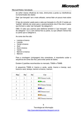 Microsoft Redes: Introdução
       de sofrer menos influência do meio, diminuindo a perda ou interferência
       na transmissão dos dados
       Pelo ―par trançado‖ ser o mais utilizado, vamos falar um pouco mais sobre
       ele.
       O tipo de conector usado para o cabo par trançado é o RJ-45. E existe um
       ―padrão‖ definido de cores para o posicionamento dos 8 fios dos 4 pares
       que formam o cabo ―par trançado‖ da categoria 5.
       OBS: O cabo que usamos para telefonia também é ―par trançado‖, mas
       de categoria 1 ou 3, com menos fios ou pares, ou que utilizam menos fios
       ou pares que a categoria 5.

       As cores dos fios são:

          Laranja e branco
          Laranja
          Verde e branco
          Azul
          Azul e branco
          Verde
          Marrom e branco
          Marrom

       Para a montagem (crimpagem) dos conectores, é importante cuidar a
       sequência de cores dos fios, para evitar perda de dados.

       Existem 2 padrões reconhecidos no mercado, T568A e T568B.

       A sequencia T568A é: branco e verde, verde, branco e laranja, azul,
       branco e azul, laranja, marrom e branco, marrom.


       Pino        Par        Fio               Cor

       1           3          1              branco/verde

       2           3          2              verde

       3           2          1              branco/laranja

       4           1          2              azul

       5           1          1              branco/azul

       6           2          2              laranja

       7           4          1              branco/marrom


                                               8
                                    Tecnologia da Informação
                         http://joaovaleriolopesdias.blogspot.com.br
 