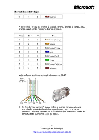 Microsoft Redes: Introdução

     8         4         2              marrom



     A sequencia T568B é: branco e laranja, laranja, branco e verde, azul,
     branco e azul, verde, marrom e branco, marrom.


     Pino      Par       Fio               Cor

     1         2         1              branco/laranja

     2         2         2              laranja

     3         3         1              branco/verde

     4         1         2              azul

     5         1         1              branco/azul

     6         3         2              verde

     7         4         1              branco/Marrom

     8         4         2              Marrom


     Veja na figura abaixo um exemplo de conector RJ-45:




     1. Os fios do ―par trançado‖ são de cobre, o que faz com que ele seja
        suscetível a interferências eletromagnéticas do meio onde ele se
        encontra. Devemos tomar muito cuidado com isto, para evitar perda de
        conectividade ou mesmo perda de dados.




                                          9
                               Tecnologia da Informação
                     http://joaovaleriolopesdias.blogspot.com.br
 