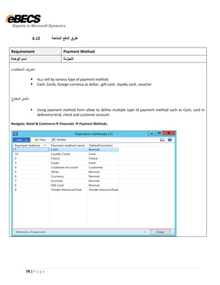 78 | P a g e
6.12 ‫المتاحة‬ ‫الدفع‬ ‫طرق‬
Requirement Payment Method
‫الوحدة‬ ‫اسم‬ ‫التجزئة‬
‫المتطلبات‬ ‫:تعريف‬
▪ ‫درعة‬ sell by various type of payment method.
▪ Cash, Cards, foreign currency as dollar , gift card , loyalty card , voucher
‫ح‬ ‫ر‬‫المقت‬ ‫:الحل‬
▪ Using payment method form allow to define multiple type of payment method such as Cash, card in
deference kind, check and customer account.
Navigate: Retail & Commerce Financials  Payment Methods.
 